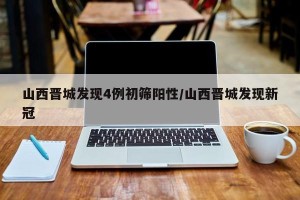 山西晋城发现4例初筛阳性/山西晋城发现新冠