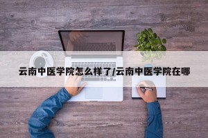云南中医学院怎么样了/云南中医学院在哪