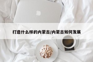 打造什么样的内蒙古/内蒙古如何发展