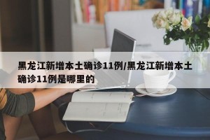 黑龙江新增本土确诊11例/黑龙江新增本土确诊11例是哪里的