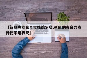 【新冠病毒变异毒株德尔塔,新冠病毒变异毒株德尔塔表现】