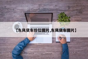 【东风货车价位图片,东风货车图片】