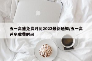 五一高速免费时间2022最新通知/五一高速免收费时间