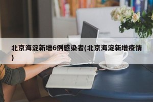 北京海淀新增6例感染者(北京海淀新增疫情)