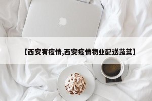 【西安有疫情,西安疫情物业配送蔬菜】