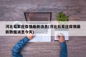 河北石家庄疫情最新消息(河北石家庄疫情最新数据消息今天)