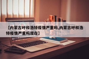 【内蒙古呼和浩特疫情严重吗,内蒙古呼和浩特疫情严重吗现在】
