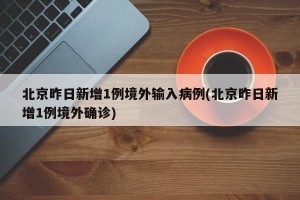 北京昨日新增1例境外输入病例(北京昨日新增1例境外确诊)