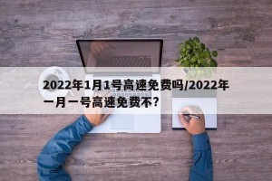 2022年1月1号高速免费吗/2022年一月一号高速免费不?