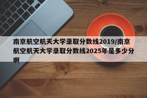南京航空航天大学录取分数线2019/南京航空航天大学录取分数线2025年是多少分啊