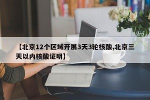 【北京12个区域开展3天3轮核酸,北京三天以内核酸证明】