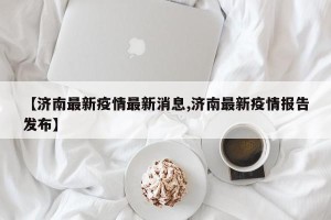 【济南最新疫情最新消息,济南最新疫情报告发布】
