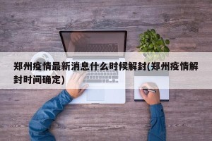郑州疫情最新消息什么时候解封(郑州疫情解封时间确定)