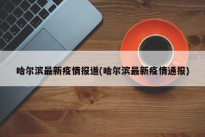 哈尔滨最新疫情报道(哈尔滨最新疫情通报)