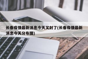 长春疫情最新消息今天又封了(长春疫情最新消息今天分布图)