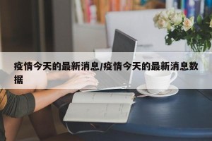 疫情今天的最新消息/疫情今天的最新消息数据