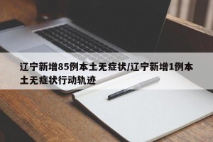 辽宁新增85例本土无症状/辽宁新增1例本土无症状行动轨迹