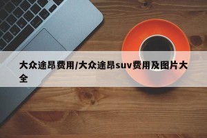 大众途昂费用/大众途昂suv费用及图片大全