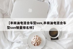 【丰田油电混合车型suv,丰田油电混合车型suv销量排名榜】