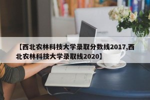 【西北农林科技大学录取分数线2017,西北农林科技大学录取线2020】