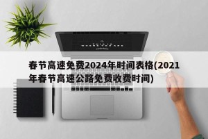 春节高速免费2024年时间表格(2021年春节高速公路免费收费时间)