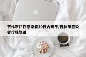 吉林市阳性感染者10日内破千/吉林市感染者行程轨迹