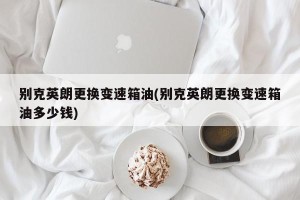 别克英朗更换变速箱油(别克英朗更换变速箱油多少钱)