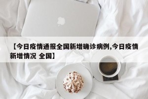 【今日疫情通报全国新增确诊病例,今日疫情新增情况 全国】