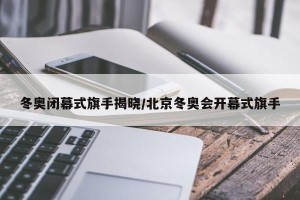 冬奥闭幕式旗手揭晓/北京冬奥会开幕式旗手