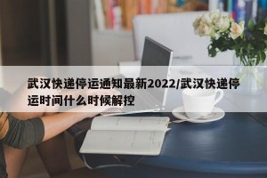 武汉快递停运通知最新2022/武汉快递停运时间什么时候解控