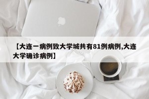 【大连一病例致大学城共有81例病例,大连大学确诊病例】