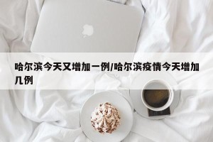 哈尔滨今天又增加一例/哈尔滨疫情今天增加几例