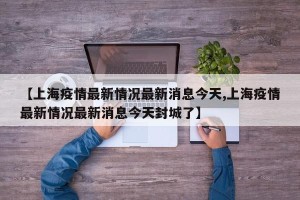 【上海疫情最新情况最新消息今天,上海疫情最新情况最新消息今天封城了】