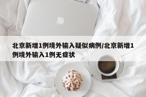 北京新增1例境外输入疑似病例/北京新增1例境外输入1例无症状