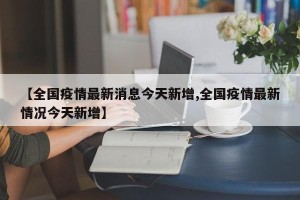 【全国疫情最新消息今天新增,全国疫情最新情况今天新增】