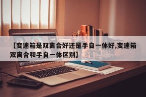 【变速箱是双离合好还是手自一体好,变速箱双离合和手自一体区别】