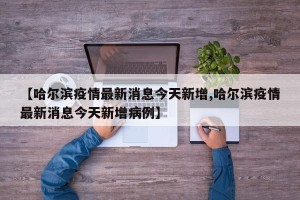 【哈尔滨疫情最新消息今天新增,哈尔滨疫情最新消息今天新增病例】
