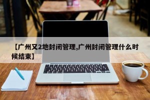 【广州又2地封闭管理,广州封闭管理什么时候结束】