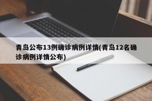 青岛公布13例确诊病例详情(青岛12名确诊病例详情公布)